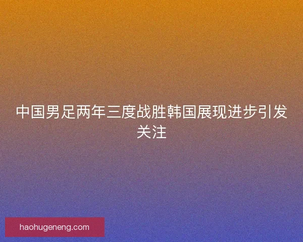 中国男足两年三度战胜韩国展现进步引发关注
