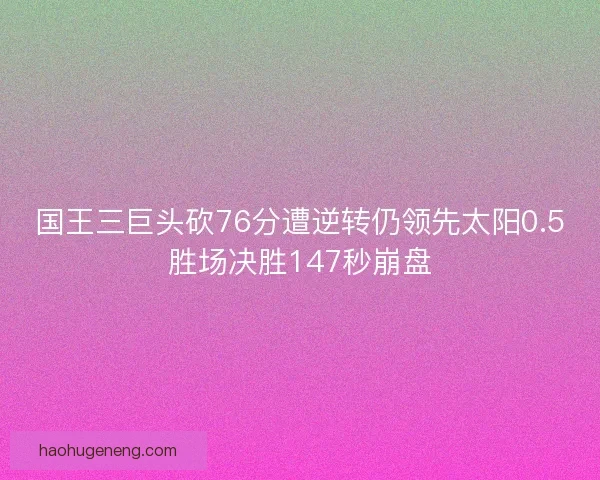 国王三巨头砍76分遭逆转仍领先太阳0.5胜场决胜147秒崩盘